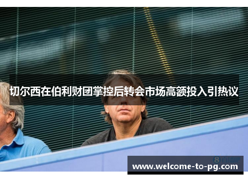 切尔西在伯利财团掌控后转会市场高额投入引热议 切尔西在伯利财团掌控后转会市场高额投入引热议