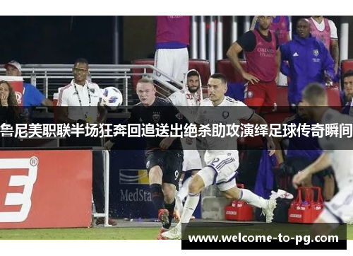 鲁尼美职联半场狂奔回追送出绝杀助攻演绎足球传奇瞬间 鲁尼美职联半场狂奔回追送出绝杀助攻演绎足球传奇瞬间